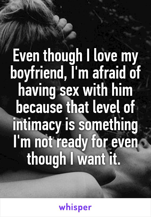 Even though I love my boyfriend, I'm afraid of having sex with him because that level of intimacy is something I'm not ready for even though I want it. 