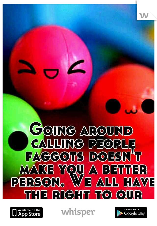 Going around calling people faggots doesn't make you a better person. We all have the right to our opinion. 