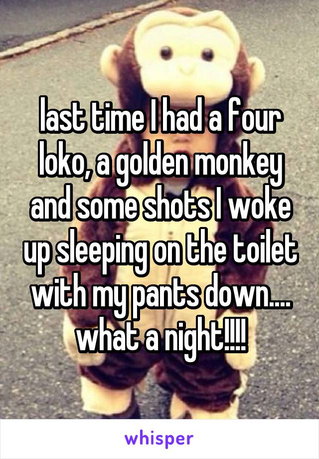 last time I had a four loko, a golden monkey and some shots I woke up sleeping on the toilet with my pants down.... what a night!!!!