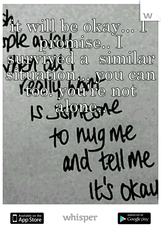 it will be okay... I promise.. I survived a  similar situation... you can too. you're not alone..