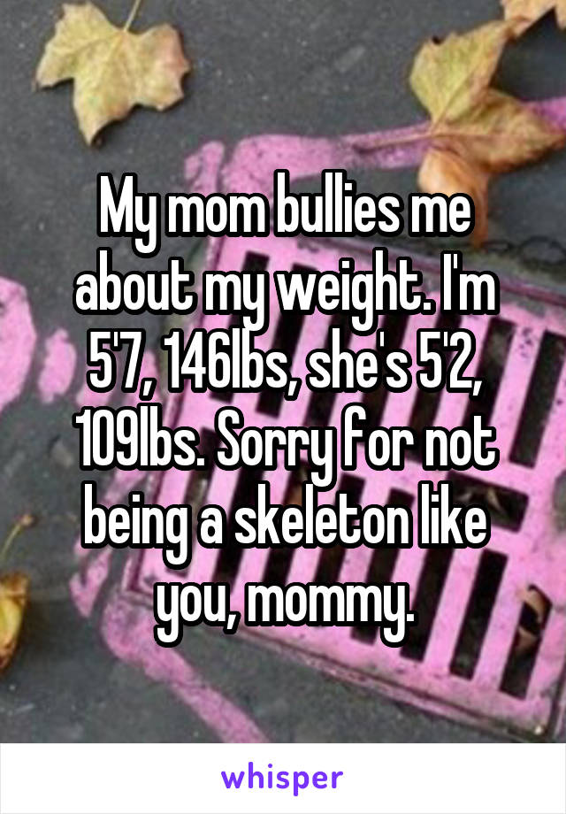 My mom bullies me about my weight. I'm 5'7, 146lbs, she's 5'2, 109lbs. Sorry for not being a skeleton like you, mommy.