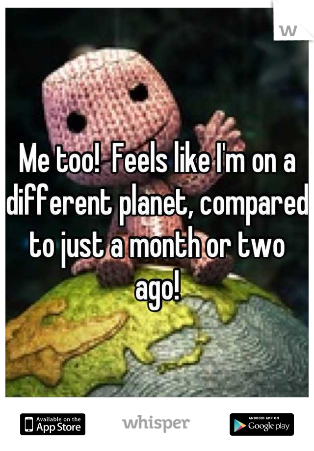 Me too!  Feels like I'm on a different planet, compared to just a month or two ago!