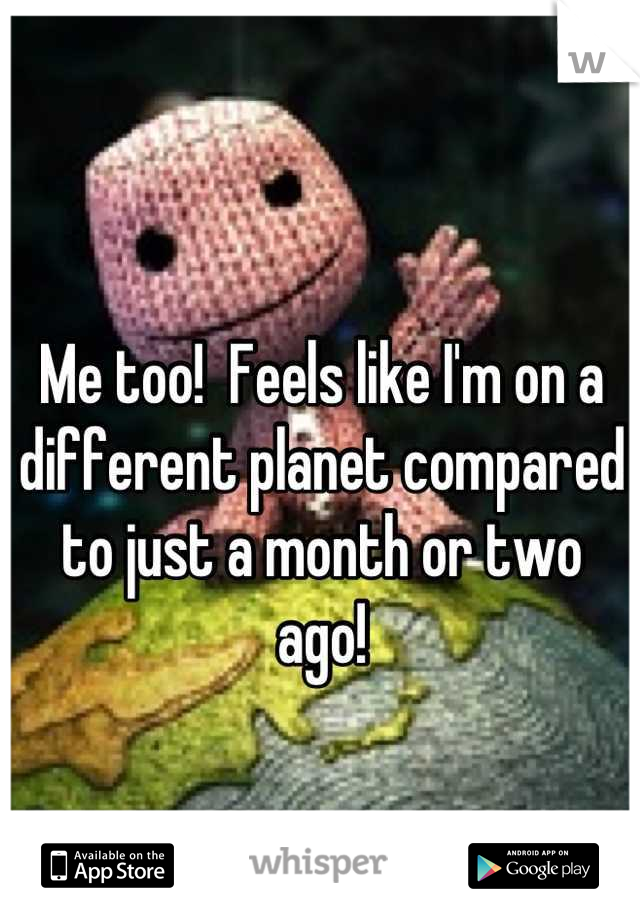 Me too!  Feels like I'm on a different planet compared to just a month or two ago!