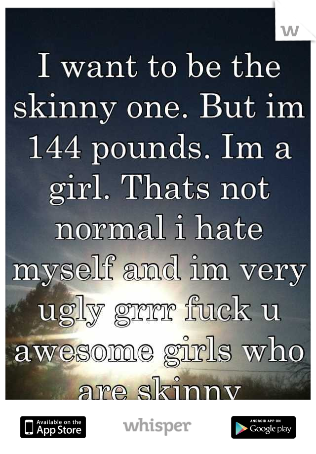 I want to be the skinny one. But im 144 pounds. Im a girl. Thats not normal i hate myself and im very ugly grrr fuck u awesome girls who are skinny