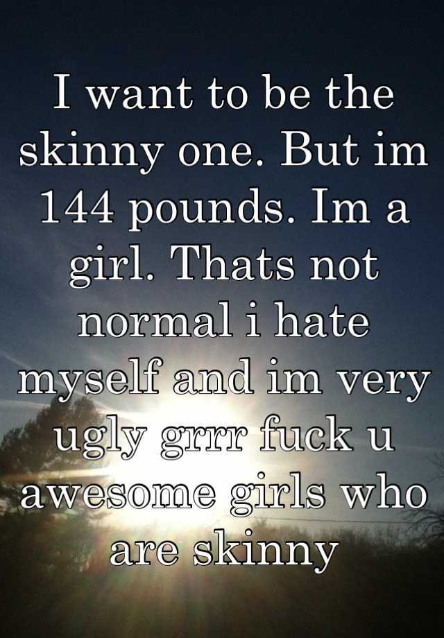 I want to be the skinny one. But im 144 pounds. Im a girl. Thats not normal i hate myself and im very ugly grrr fuck u awesome girls who are skinny