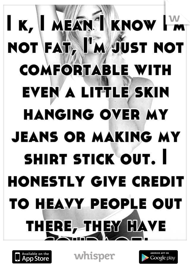 I k, I mean I know I'm not fat, I'm just not comfortable with even a little skin hanging over my jeans or making my shirt stick out. I honestly give credit to heavy people out there, they have COURAGE!