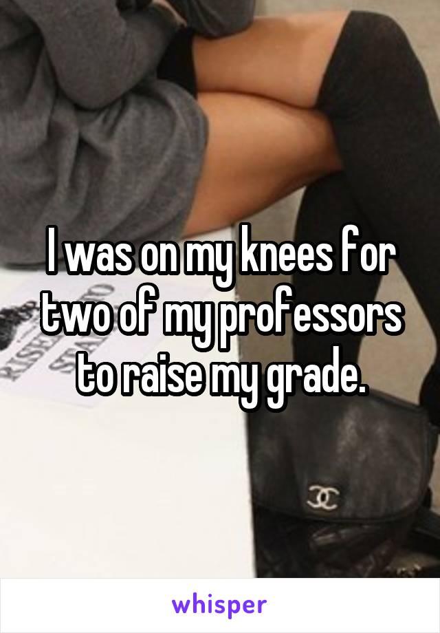 I was on my knees for two of my professors to raise my grade.