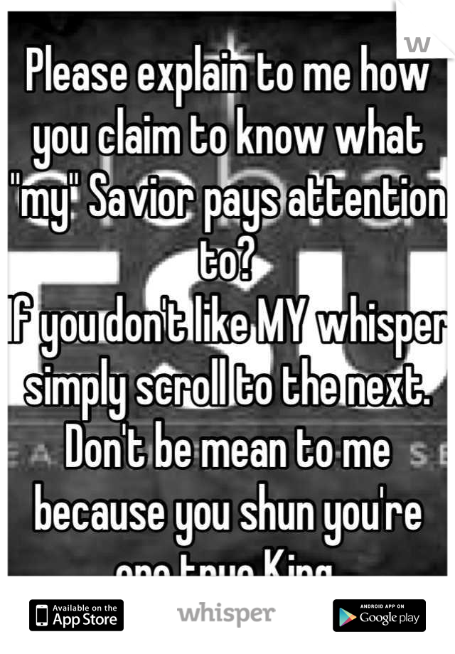 Please explain to me how you claim to know what "my" Savior pays attention to?
If you don't like MY whisper simply scroll to the next. Don't be mean to me because you shun you're one true King.
