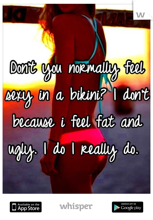 Don't you normally feel sexy in a bikini? I don't because i feel fat and ugly. I do I really do. 