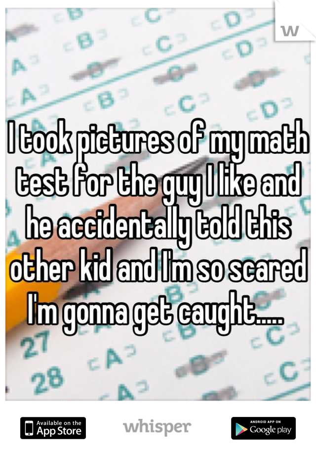 I took pictures of my math test for the guy I like and he accidentally told this other kid and I'm so scared I'm gonna get caught..... 