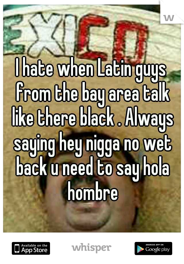I hate when Latin guys from the bay area talk like there black . Always saying hey nigga no wet back u need to say hola hombre