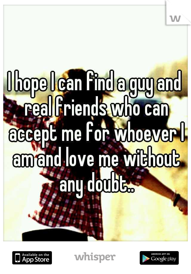 I hope I can find a guy and real friends who can accept me for whoever I am and love me without any doubt..