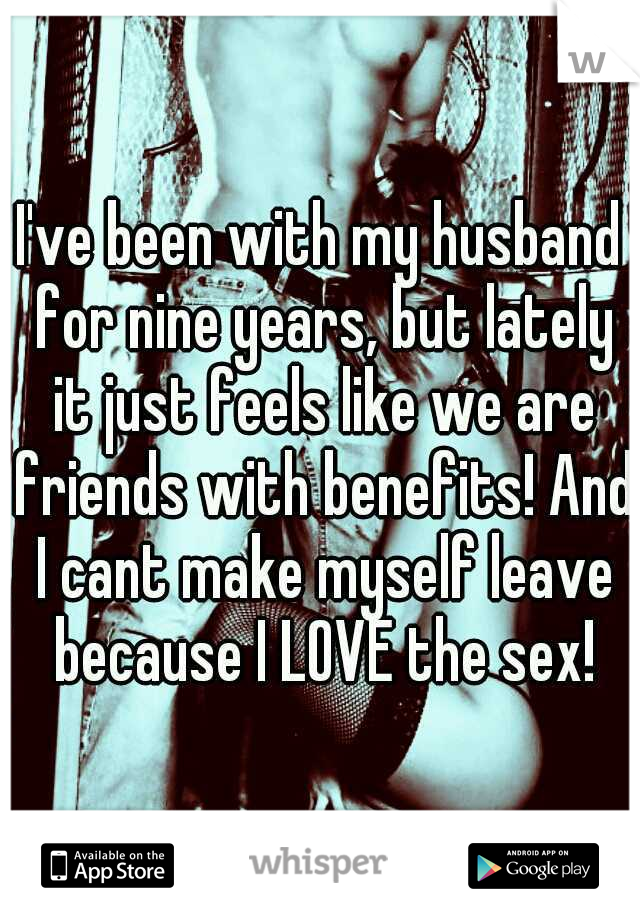 I've been with my husband for nine years, but lately it just feels like we are friends with benefits! And I cant make myself leave because I LOVE the sex!