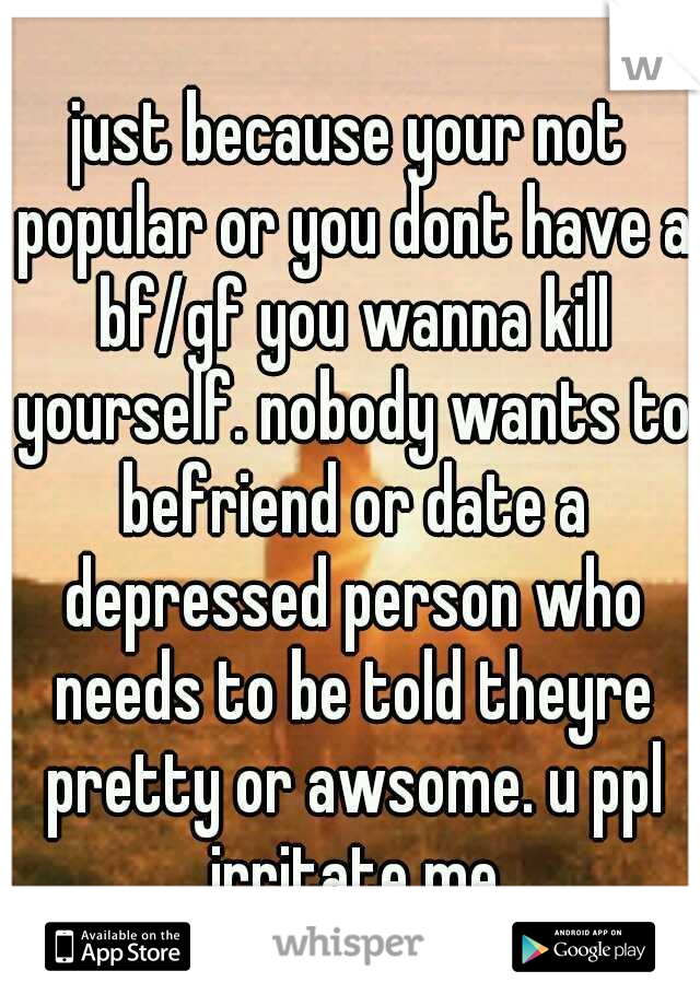 just because your not popular or you dont have a bf/gf you wanna kill yourself. nobody wants to befriend or date a depressed person who needs to be told theyre pretty or awsome. u ppl irritate me