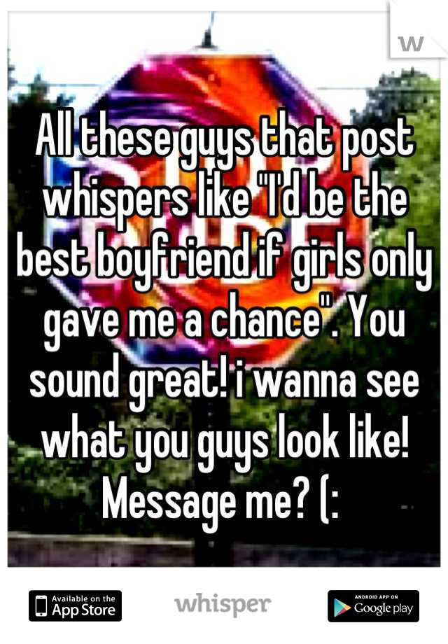 All these guys that post whispers like "I'd be the best boyfriend if girls only gave me a chance". You sound great! i wanna see what you guys look like! Message me? (: 