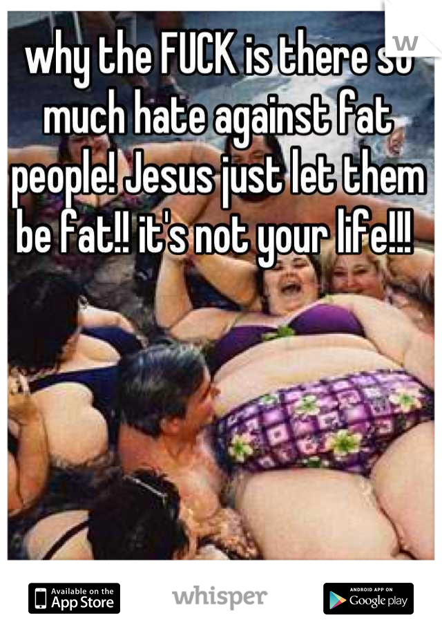 why the FUCK is there so much hate against fat people! Jesus just let them
be fat!! it's not your life!!! 