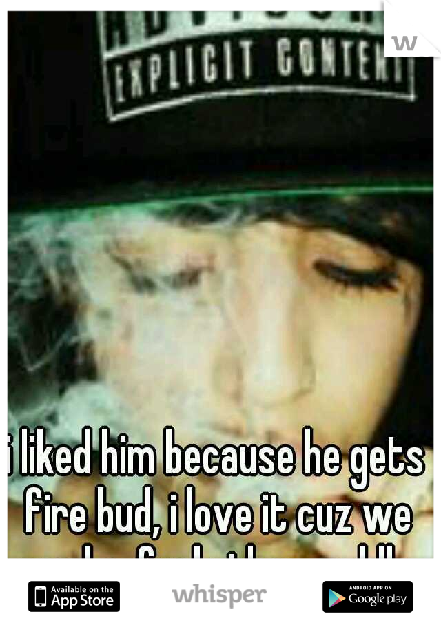 i liked him because he gets fire bud, i love it cuz we smoke. fuck. then cuddle.