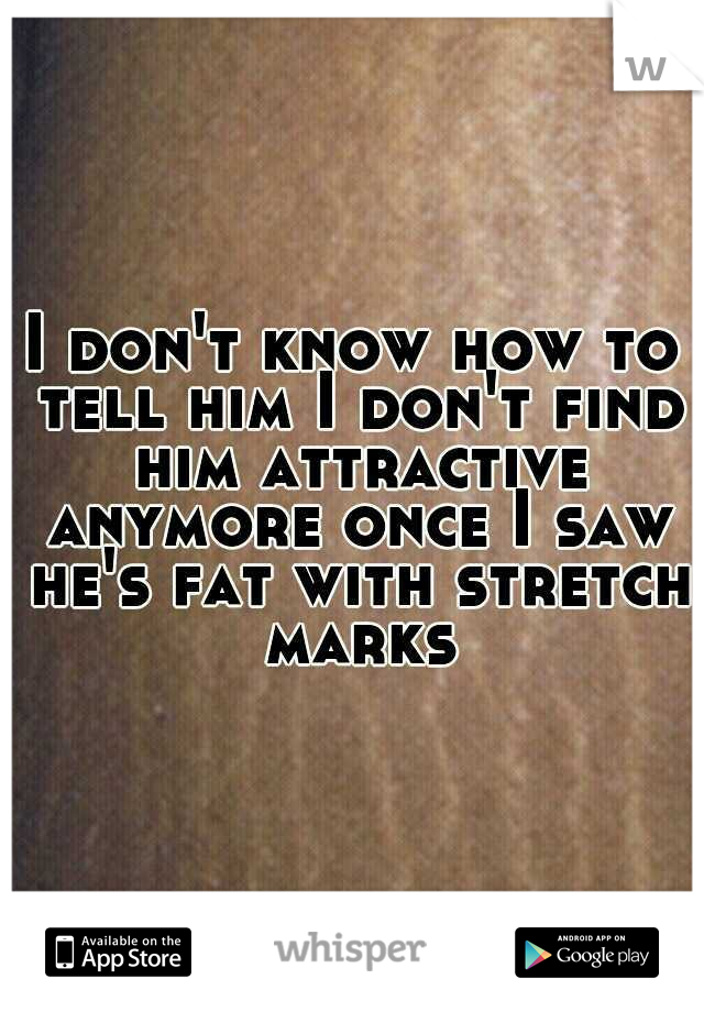 I don't know how to tell him I don't find him attractive anymore once I saw he's fat with stretch marks
