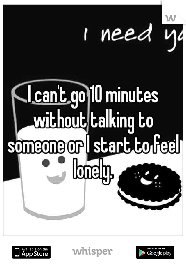 I can't go 10 minutes without talking to someone or I start to feel lonely.