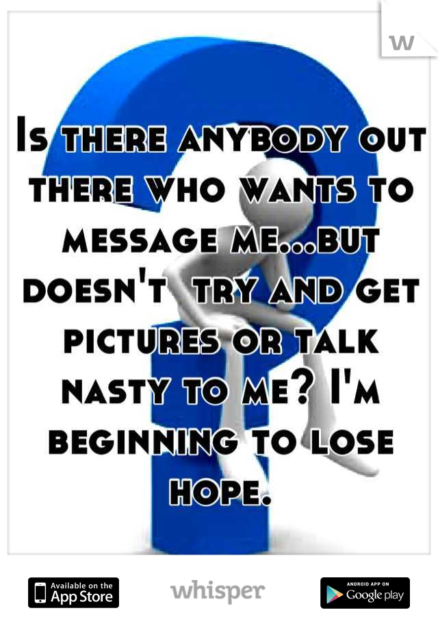 Is there anybody out there who wants to message me...but doesn't  try and get pictures or talk nasty to me? I'm beginning to lose hope.