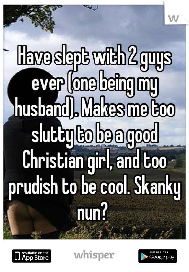 Have slept with 2 guys ever (one being my husband). Makes me too slutty to be a good Christian girl, and too prudish to be cool. Skanky nun? 
