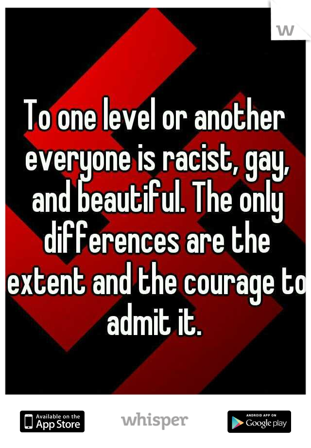 To one level or another everyone is racist, gay, and beautiful. The only differences are the extent and the courage to admit it. 