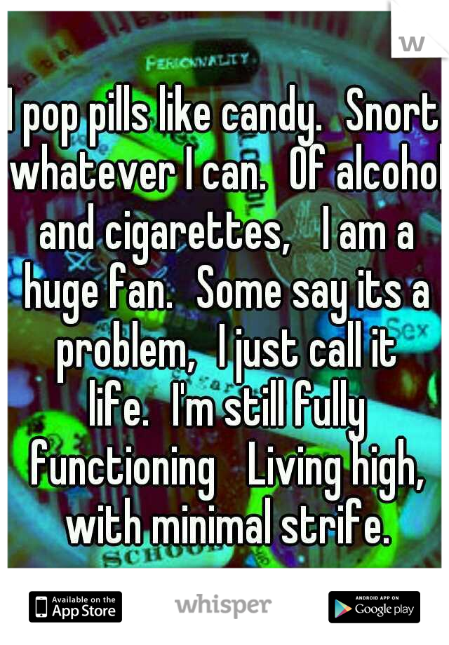 I pop pills like candy.
Snort whatever I can.
Of alcohol and cigarettes, 
I am a huge fan.
Some say its a problem,
I just call it life.
I'm still fully functioning 
Living high, with minimal strife.