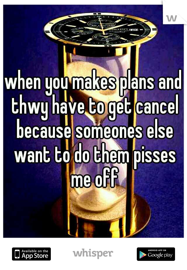 when you makes plans and thwy have to get cancel because someones else want to do them pisses me off