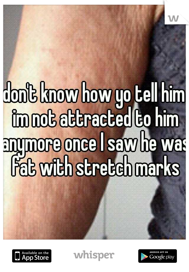 don't know how yo tell him im not attracted to him anymore once I saw he was fat with stretch marks