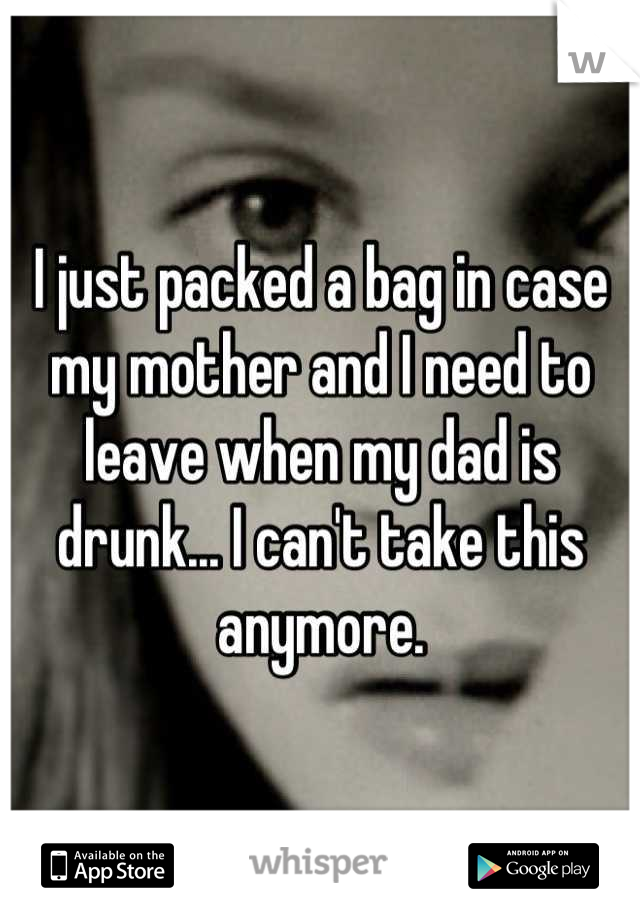 I just packed a bag in case my mother and I need to leave when my dad is drunk... I can't take this anymore.