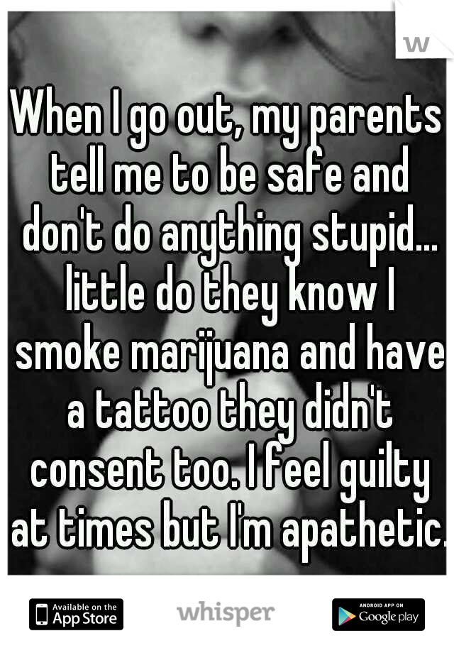 When I go out, my parents tell me to be safe and don't do anything stupid... little do they know I smoke marijuana and have a tattoo they didn't consent too. I feel guilty at times but I'm apathetic.