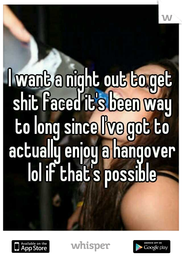 I want a night out to get shit faced it's been way to long since I've got to actually enjoy a hangover lol if that's possible