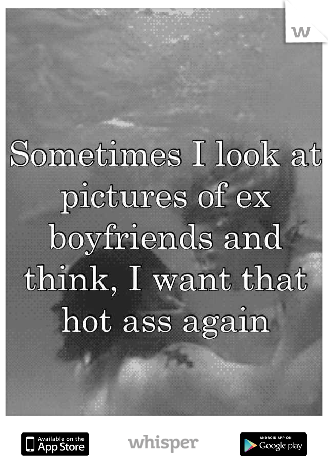 Sometimes I look at pictures of ex boyfriends and think, I want that hot ass again