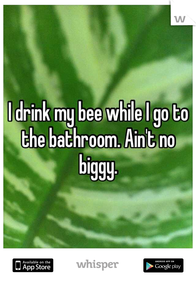 I drink my bee while I go to the bathroom. Ain't no biggy.