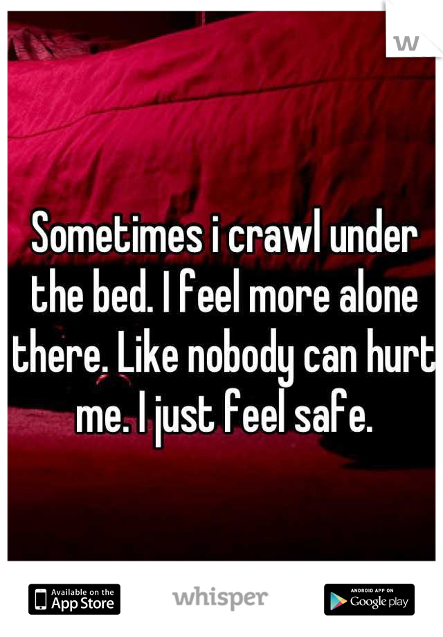 Sometimes i crawl under the bed. I feel more alone there. Like nobody can hurt me. I just feel safe.