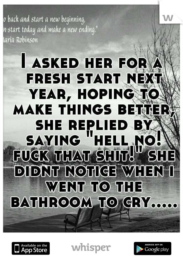 I asked her for a fresh start next year, hoping to make things better, she replied by saying "hell no! fuck that shit!" she didnt notice when i went to the bathroom to cry.....