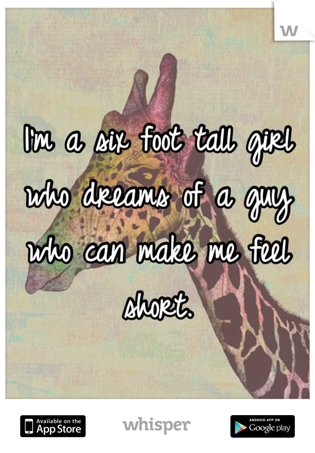 I'm a six foot tall girl who dreams of a guy who can make me feel short.
