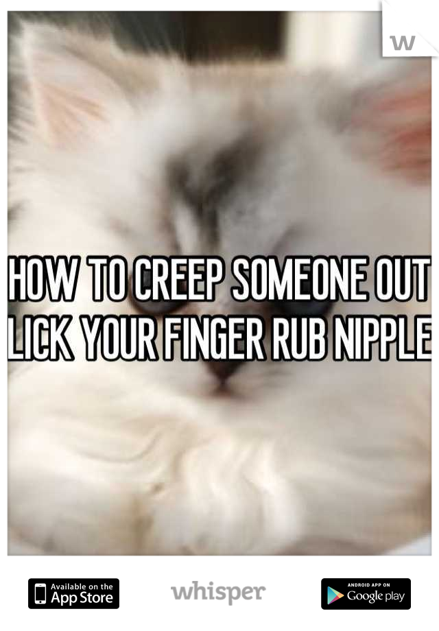 HOW TO CREEP SOMEONE OUT 
LICK YOUR FINGER RUB NIPPLE