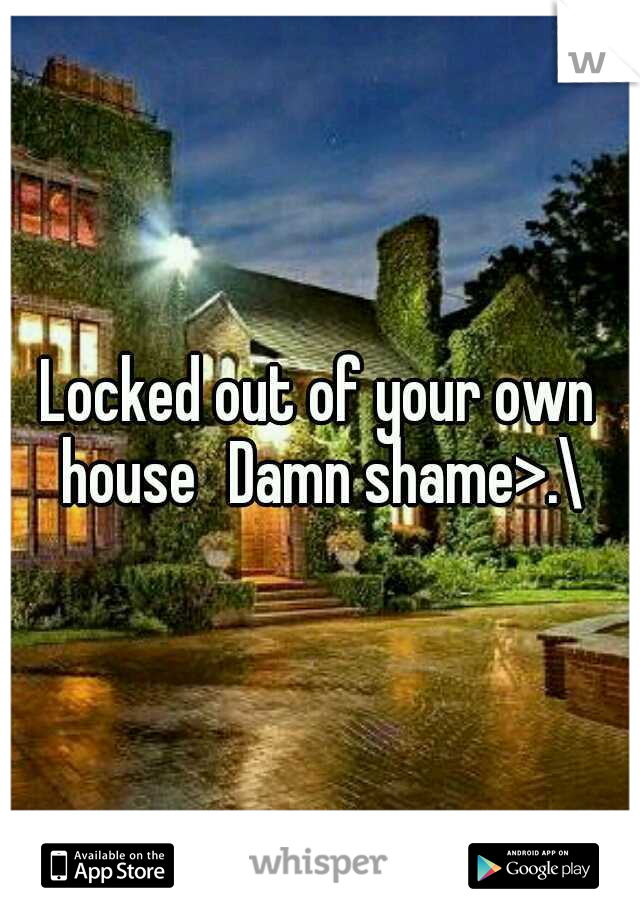 Locked out of your own house
Damn shame>.\