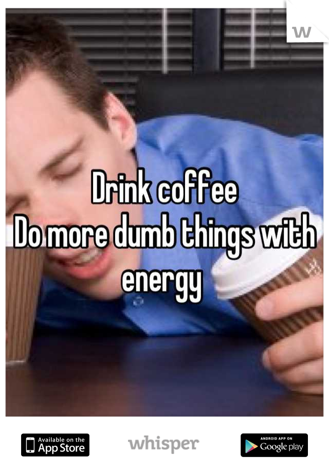 Drink coffee 
Do more dumb things with energy 