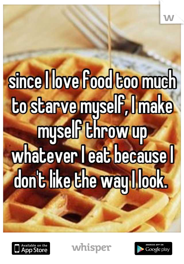 since I love food too much to starve myself, I make myself throw up whatever I eat because I don't like the way I look. 