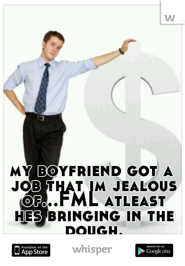 my boyfriend got a job that im jealous of...FML atleast hes bringing in the dough.
