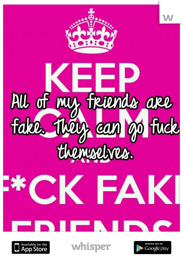 All of my friends are fake. They can go fuck themselves.