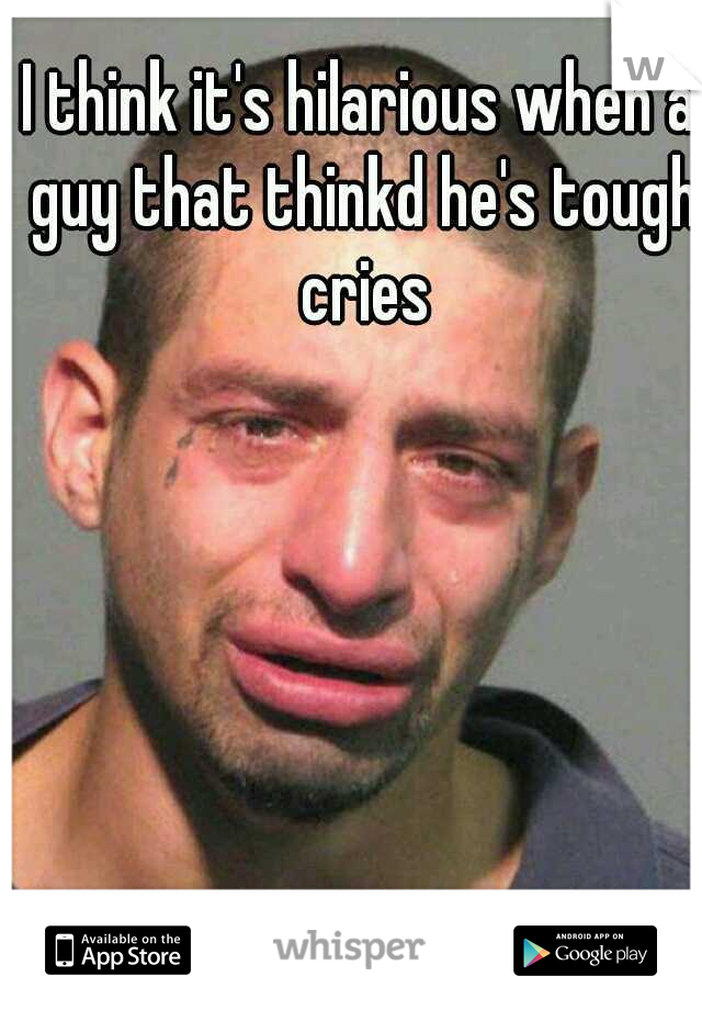 I think it's hilarious when a guy that thinkd he's tough cries