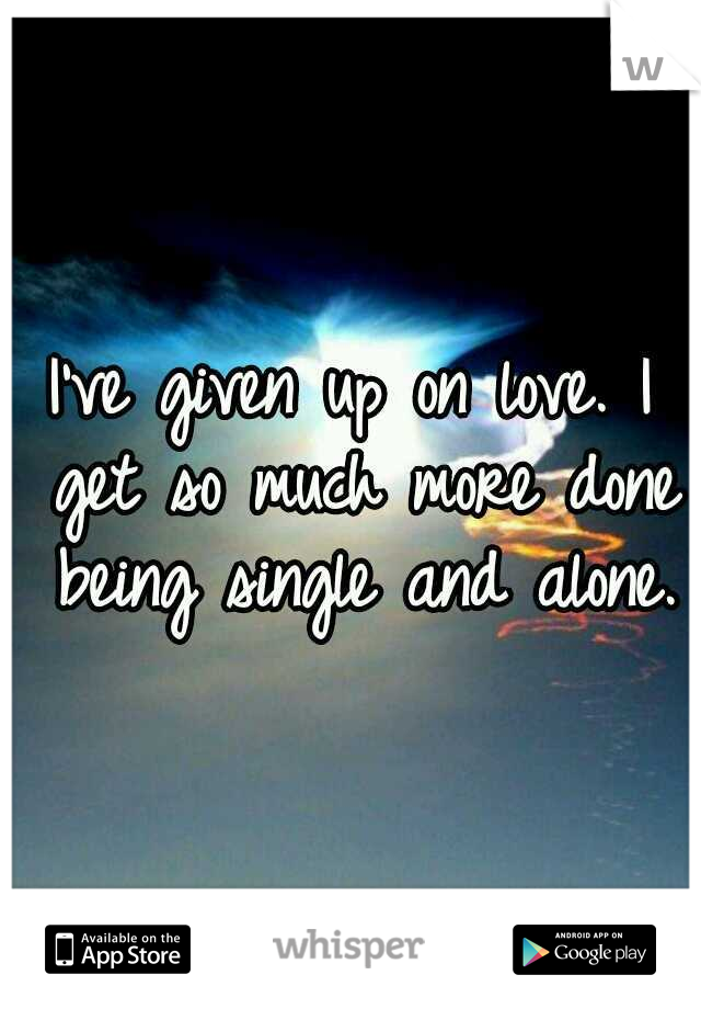 I've given up on love. I get so much more done being single and alone.