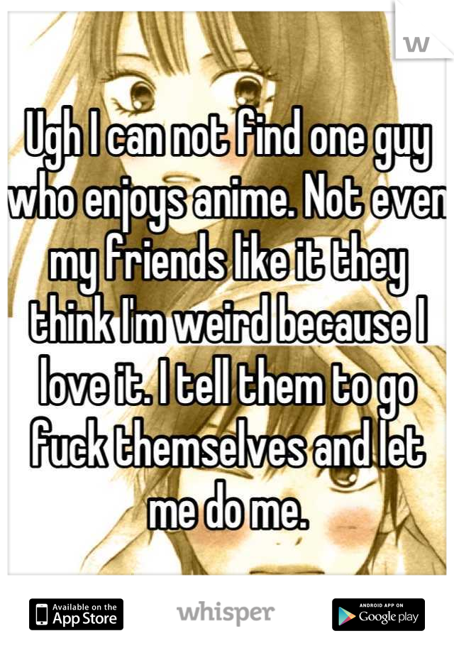 Ugh I can not find one guy who enjoys anime. Not even my friends like it they think I'm weird because I love it. I tell them to go fuck themselves and let me do me.
