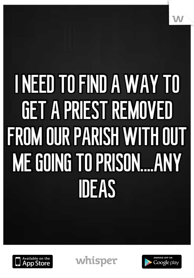 I NEED TO FIND A WAY TO GET A PRIEST REMOVED FROM OUR PARISH WITH OUT ME GOING TO PRISON....ANY IDEAS