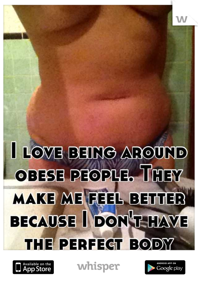 I love being around obese people. They make me feel better because I don't have the perfect body either....