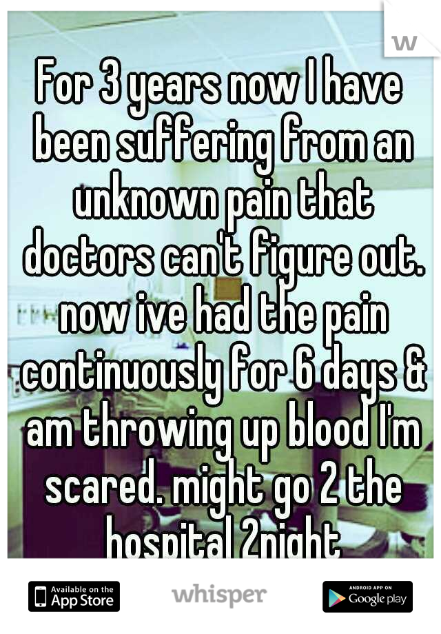 For 3 years now I have been suffering from an unknown pain that doctors can't figure out. now ive had the pain continuously for 6 days & am throwing up blood I'm scared. might go 2 the hospital 2night