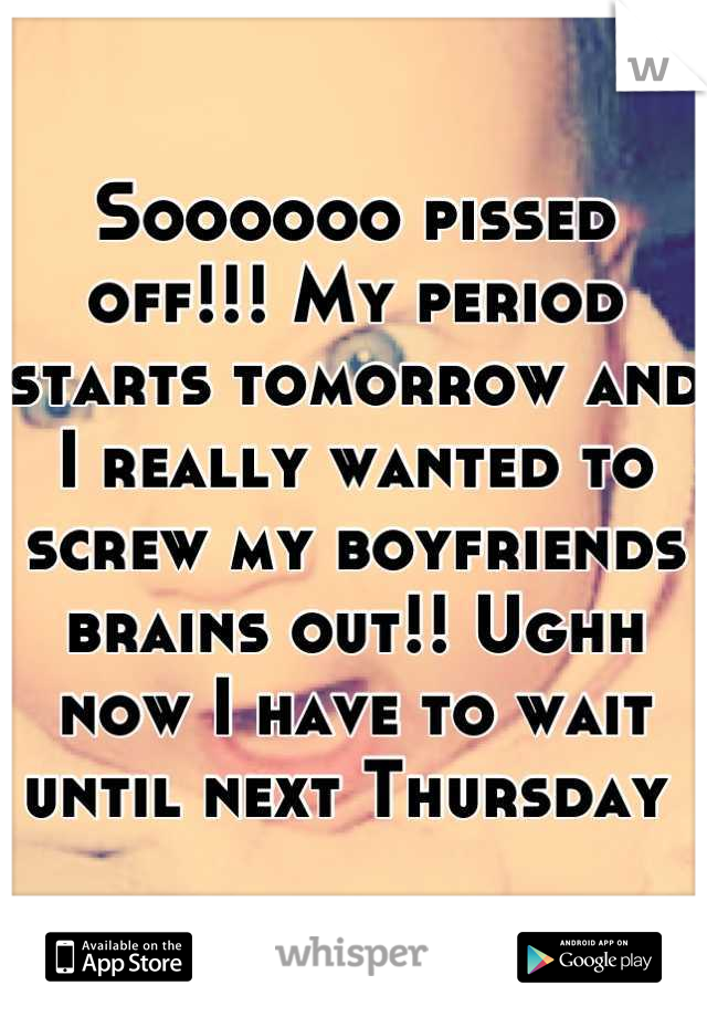 Soooooo pissed off!!! My period starts tomorrow and I really wanted to screw my boyfriends brains out!! Ughh now I have to wait until next Thursday 